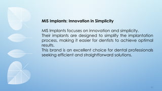 7 9
MIS Implants: Innovation in Simplicity
MIS Implants focuses on innovation and simplicity.
Their implants are designed to simplify the implantation
process, making it easier for dentists to achieve optimal
results.
This brand is an excellent choice for dental professionals
seeking efficient and straightforward solutions.
 
