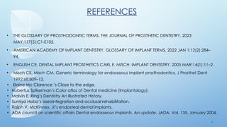 8 1
REFERENCES
• THE GLOSSARY OF PROSTHODONTIC TERMS. THE JOURNAL OF PROSTHETIC DENTISTRY. 2023
MAY;117(5):C1-E105.
• AMERICAN ACADEMY OF IMPLANT DENTISTRY. GLOSSARY OF IMPLANT TERMS. 2022 JAN 1;12(2):284–
94.
• ENGLISH CE. DENTAL IMPLANT PROSTHETICS CARL E. MISCH. IMPLANT DENTISTRY. 2005 MAR;14(1):11–2.‌
• Misch CE, Misch CM. Generic terminology for endosseous implant prosthodontics. J Prosthet Dent
1992;68:809–12.
• Elaine Mc Clarence ’s Close to the edge.
• Hubertus Spikerman’s Color atlas of Dental medicine (Implantology).
• Malvin E. Ring’s Dentistry An Illustrated History.
• Sumiya Hobo’s oseointegration and occlusal rehabilitation.
• Ralph V. McKinney, Jr’s endosteal dental implants.
• ADA council on scientific affairs Dental endosseous implants. An update. JADA, Vol. 135, January 2004.
 
