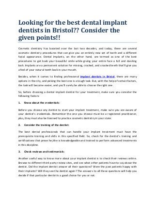 Looking for the best dental implant
dentists in Bristol?? Consider the
given points!!
Cosmetic dentistry has boosted over the last two decades, and today, there are several
cosmetic dentistry procedures that can give you an entirely new set of teeth and a different
facial appearance. Dental implants, on the other hand, are termed as one of the best
procedures to get back your beautiful smile while giving your entire face a full and dazzling
look. Implants are a permanent solution for missing, cracked, and crooked teeth that’ll give you
a feel of your natural teeth back in your mouth.
Besides, when it comes to finding professional implant dentists in Bristol, there are many
options in the city, and picking the best one is a tough task. But, with the help of certain factors,
the task will become easier, and you’ll surely be able to choose the right one.
So, before choosing a dental implant dentist for your treatment, make sure you consider the
following factors:
1. Know about the credentials:
Before you choose any dentist to start your implant treatment, make sure you are aware of
your dentist’s credentials. Remember the one you choose must be a registered practitioner,
plus, they must also be licensed to practice cosmetic dentistry in your state.
2. Consider the training of the dentist:
The best dental professionals that can handle your implant treatment must have the
prerequisite training and skills in this specified field. So, check for the dentist’s training and
certifications that prove he/she is knowledgeable and trained to perform advanced treatments
in this discipline.
3. Check reviews and testimonials:
Another useful way to know more about your implant dentist is to check their reviews online.
Browse to different third party review sites, and see what other patients have to say about the
dentist. Did the implant dentist answer all their questions? Were the past patients happy with
their implants? Will they see the dentist again? The answers to all these questions will help you
decide if that particular dentist is a good choice for you or not.
 