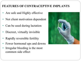 FEATURES OF CONTRACEPTIVE IMPLANTS
• Are safe and Highly effective
• Not client motivation dependent
• Can be used during lactation
• Discreet, virtually invisible
• Rapidly reversible fertility
• Fewer hormonal ups and downs
• Irregular bleeding is the most
common side effect
 