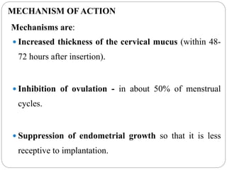 MECHANISM OF ACTION
Mechanisms are:
 Increased thickness of the cervical mucus (within 48-
72 hours after insertion).
 Inhibition of ovulation - in about 50% of menstrual
cycles.
 Suppression of endometrial growth so that it is less
receptive to implantation.
 