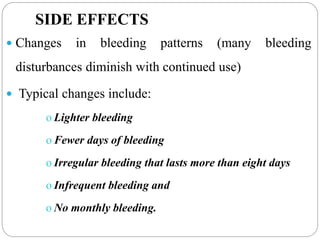 SIDE EFFECTS
 Changes in bleeding patterns (many bleeding
disturbances diminish with continued use)
 Typical changes include:
o Lighter bleeding
o Fewer days of bleeding
o Irregular bleeding that lasts more than eight days
o Infrequent bleeding and
o No monthly bleeding.
 