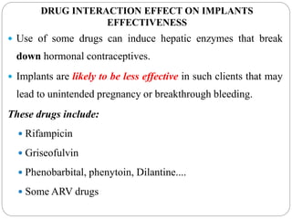 DRUG INTERACTION EFFECT ON IMPLANTS
EFFECTIVENESS
 Use of some drugs can induce hepatic enzymes that break
down hormonal contraceptives.
 Implants are likely to be less effective in such clients that may
lead to unintended pregnancy or breakthrough bleeding.
These drugs include:
 Rifampicin
 Griseofulvin
 Phenobarbital, phenytoin, Dilantine....
 Some ARV drugs
 