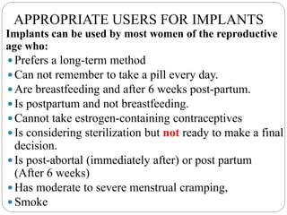 APPROPRIATE USERS FOR IMPLANTS
Implants can be used by most women of the reproductive
age who:
 Prefers a long-term method
 Can not remember to take a pill every day.
 Are breastfeeding and after 6 weeks post-partum.
 Is postpartum and not breastfeeding.
 Cannot take estrogen-containing contraceptives
 Is considering sterilization but not ready to make a final
decision.
 Is post-abortal (immediately after) or post partum
(After 6 weeks)
 Has moderate to severe menstrual cramping,
 Smoke
 