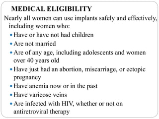 MEDICAL ELIGIBILITY
Nearly all women can use implants safely and effectively,
including women who:
 Have or have not had children
 Are not married
 Are of any age, including adolescents and women
over 40 years old
 Have just had an abortion, miscarriage, or ectopic
pregnancy
 Have anemia now or in the past
 Have varicose veins
 Are infected with HIV, whether or not on
antiretroviral therapy
 