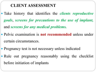 CLIENT ASSESSMENT
 Take history that identifies the clients reproductive
goals, screens for precautions to the use of implant,
and screens for any medical problems.
 Pelvic examination is not recommended unless under
certain circumstances.
 Pregnancy test is not necessary unless indicated
 Rule out pregnancy reasonably using the checklist
before initiation of implants
 