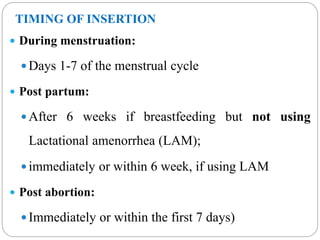 TIMING OF INSERTION
 During menstruation:
 Days 1-7 of the menstrual cycle
 Post partum:
 After 6 weeks if breastfeeding but not using
Lactational amenorrhea (LAM);
 immediately or within 6 week, if using LAM
 Post abortion:
 Immediately or within the first 7 days)
 