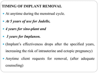TIMING OF IMPLANT REMOVAL
 At anytime during the menstrual cycle.
 At 5 years of use for Jadelle,
 4 years for sino-plant and
 3 years for Implanon.
 (Implant’s effectiveness drops after the specified years,
increasing the risk of intrauterine and ectopic pregnancy)
 Anytime client requests for removal, (after adequate
counseling)
 