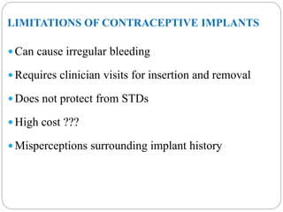 LIMITATIONS OF CONTRACEPTIVE IMPLANTS
 Can cause irregular bleeding
 Requires clinician visits for insertion and removal
 Does not protect from STDs
 High cost ???
 Misperceptions surrounding implant history
 