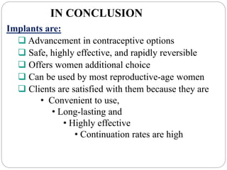IN CONCLUSION
Implants are:
 Advancement in contraceptive options
 Safe, highly effective, and rapidly reversible
 Offers women additional choice
 Can be used by most reproductive-age women
 Clients are satisfied with them because they are
• Convenient to use,
• Long-lasting and
• Highly effective
• Continuation rates are high
 