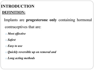 INTRODUCTION
DEFINITION:
Implants are progesterone only containing hormonal
contraceptives that are:
o Most effective
o Safest
o Easy to use
o Quickly reversible up on removal and
o Long acting methods
 