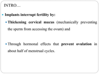 INTRO…
 Implants interrupt fertility by:
 Thickening cervical mucus (mechanically preventing
the sperm from accessing the ovum) and
 Through hormonal effects that prevent ovulation in
about half of menstrual cycles.
 