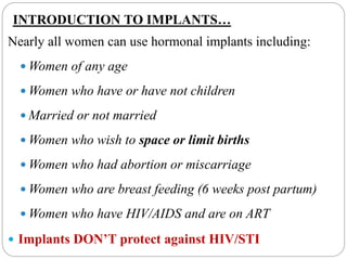 INTRODUCTION TO IMPLANTS…
Nearly all women can use hormonal implants including:
 Women of any age
 Women who have or have not children
 Married or not married
 Women who wish to space or limit births
 Women who had abortion or miscarriage
 Women who are breast feeding (6 weeks post partum)
 Women who have HIV/AIDS and are on ART
 Implants DON’T protect against HIV/STI
 