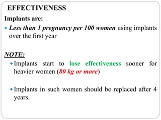EFFECTIVENESS
Implants are:
 Less than 1 pregnancy per 100 women using implants
over the first year
NOTE:
 Implants start to lose effectiveness sooner for
heavier women (80 kg or more)
 Implants in such women should be replaced after 4
years.
 