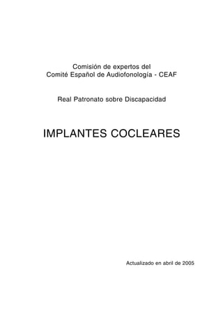 Comisión de expertos del
Comité Español de Audiofonología - CEAF


   Real Patronato sobre Discapacidad




IMPLANTES COCLEARES




                       Actualizado en abril de 2005




                   1
 