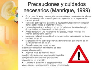 Precauciones y cuidados
necesarios (Manrique, 1999)
• En el caso de tener que someterse a una cirugía, se debe evitar el uso
de instrumentos electroquirúrgicos monopolares en la region de la
cabeza y cuello.
• Nunca se debe aplicar diatermia o neuroestimulación sobre la region
donde está situado el implante coclear.
• La terapia electroconvulsiva o el uso de radioterapia sobre la region
donde está el implante está contraindicada.
• Antes de realizer una resonancia magnética, deben retirarse los
imanes del implante coclear.
• Nunca se deben intercambiar los componentes externos del implante
con otra persona.
• El procesador no debe exponerse a temperaturas por encima de los
50° ni por debajo de los 5°.
• Cuando se vaya a pasar por un
Sistema de detección de metales, se debe
apagar el procesador.
• Algunos tipos de telefonía móvil
pueden interferer en el funcionamiento de los
componentes del implante provocando
distorsiones en el sonido.
• Durante el aterrizaje o despegue en los
viajes aéreos, se recomienda apagar el procesador.
 