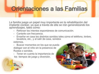 Orientaciones a las Familias
La familia juega un papel muy importante en la rehabilitación del
implante coclear, ya que a través de ella se irán generalizando los
aprendizajes, tales como:
- Reforzar los intentos espontáneos de comunicación.
- Cantarle con frecuencia.
- Enseñar en casa los distintos sonidos tales como el teléfono, timbre,
lavadora, etc., y al salir de casa, sonidos
externos.
- Buscar momentos en los que se pueda
dialogar con el niño sin la presencia de
Ruidos o sonidos.
- Tener en cuenta la importancia de
los tiempos de juego y diversión.
 