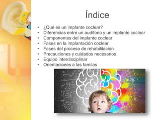 Índice
• ¿Qué es un implante coclear?
• Diferencias entre un audífono y un implante coclear
• Componentes del implante coclear
• Fases en la implantación coclear
• Fases del proceso de rehabilitación
• Precauciones y cuidados necesarios
• Equipo interdisciplinar
• Orientaciones a las familas
 