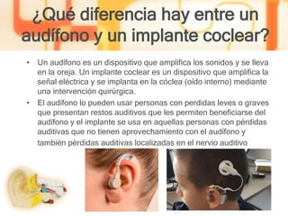 ¿Qué diferencia hay entre un
audífono y un implante coclear?
• Un audífono es un dispositivo que amplifica los sonidos y se lleva
en la oreja. Un implante coclear es un dispositivo que amplifica la
señal eléctrica y se implanta en la cóclea (oído interno) mediante
una intervención quirúrgica.
• El audífono lo pueden usar personas con perdidas leves o graves
que presentan restos auditivos que les permiten beneficiarse del
audífono y el implante se usa en aquellas personas con pérdidas
auditivas que no tienen aprovechamiento con el audífono y
también pérdidas auditivas localizadas en el nervio auditivo
 