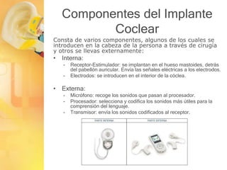 Componentes del Implante
Coclear
Consta de varios componentes, algunos de los cuales se
introducen en la cabeza de la persona a través de cirugía
y otros se llevas externamente:
• Interna:
- Receptor-Estimulador: se implantan en el hueso mastoides, detrás
del pabellón auricular. Envía las señales eléctricas a los electrodos.
- Electrodos: se introducen en el interior de la cóclea.
• Externa:
- Micrófono: recoge los sonidos que pasan al procesador.
- Procesador: selecciona y codifica los sonidos más útiles para la
comprensión del lenguaje.
- Transmisor: envía los sonidos codificados al receptor.
 