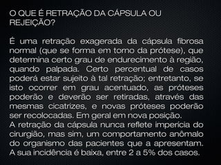 O QUE É RETRAÇÃO DA CÁPSULA OU
REJEIÇÃO?
É uma retração exagerada da cápsula fibrosa
normal (que se forma em torno da prótese), que
determina certo grau de endurecimento à região,
quando palpada. Certo percentual de casos
poderá estar sujeito à tal retração; entretanto, se
isto ocorrer em grau acentuado, as próteses
poderão e deverão ser retiradas, através das
mesmas cicatrizes, e novas próteses poderão
ser recolocadas. Em geral em nova posição.
A retração da cápsula nunca reflete imperícia do
cirurgião, mas sim, um comportamento anômalo
do organismo das pacientes que a apresentam.
A sua incidência é baixa, entre 2 a 5% dos casos.

 