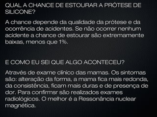 QUAL A CHANCE DE ESTOURAR A PRÓTESE DE
SILICONE?
A chance depende da qualidade da prótese e da
ocorrência de acidentes. Se não ocorrer nenhum
acidente a chance de estourar são extremamente
baixas, menos que 1%.

E COMO EU SEI QUE ALGO ACONTECEU?
Através de exame clínico das mamas. Os sintomas
são: alteração da forma, a mama fica mais redonda,
da consistência, ficam mais duras e de presença de
dor. Para confirmsr são realizados exames
radiológicos. O melhor é a Ressonância nuclear
magnética.

 