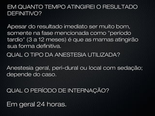 EM QUANTO TEMPO ATINGIREI O RESULTADO
DEFINITIVO?
Apesar do resultado imediato ser muito bom,
somente na fase mencionada como "período
tardio" (3 a 12 meses) é que as mamas atingirão
sua forma definitiva.
QUAL O TIPO DA ANESTESIA UTILIZADA?
Anestesia geral, peri-dural ou local com sedação;
depende do caso.
QUAL O PERÍODO DE INTERNAÇÃO?

Em geral 24 horas.

 