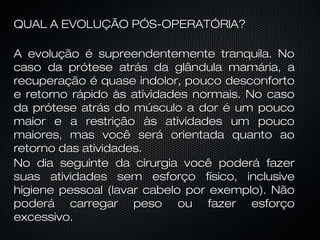 QUAL A EVOLUÇÃO PÓS-OPERATÓRlA?
A evolução é supreendentemente tranquila. No
caso da prótese atrás da glândula mamária, a
recuperação é quase indolor, pouco desconforto
e retorno rápido às atividades normais. No caso
da prótese atrás do músculo a dor é um pouco
maior e a restrição às atividades um pouco
maiores, mas você será orientada quanto ao
retorno das atividades.
No dia seguinte da cirurgia você poderá fazer
suas atividades sem esforço físico, inclusive
higiene pessoal (lavar cabelo por exemplo). Não
poderá carregar peso ou fazer esforço
excessivo.

 