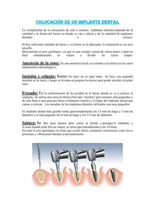 Colocación de un implante dental
La complejidad de la colocación de uno o muchos implantes dentales depende de la
cantidad y la forma del hueso en donde se van a ubicar y de la cantidad de implantes
dentales
a
colocar.
Si hay suficiente cantidad de hueso y su forma es la adecuada, la colocación es un acto
sencillo.
Básicamente el acto quirúrgico, ya que es una cirugía, consta de varios pasos y para un
fácil
entendimiento
lo
vamos
a
dividir
en
varias
etapas:

Anestesia de la zona: Es una anestesia local y es similar a la utiliza en los otros
tratamientos odontológicos.

Incisión y colgajo: Suena

feo pero no es para tanto. Se hace una pequeña
incisión en la encía y luego se levanta un poquito la misma para poder acceder al tejido
óseo.

Fresado: Es la conformación de la cavidad en el hueso donde se va a colocar el
implante. Se utiliza una seria de fresas (Son tipo "mechas" pero muchos más pequeñas y
de más finas a más gruesas) hasta el diámetro (ancho) y el largo del implante dental que
vamos a colocar. Los tamaños de los implantes dentales utilizados son muy pequeños.
El implante dental más grande ronda aproximadamente los 13 mm de largo y 5 mm de
diámetro y el más pequeño los 8 mm de largo y los 3.5 mm de diámetro.

Sutura: Se

dan unos puntos para cerrar la herida y proteger el implante y
la zona tratada (este hilo de sutura, se retira aproximadamente a los 10 días)
En todo el acto quirúrgico no tiene que existir dolor, solamente sensaciones como leves
presiones y vibraciones durante el procedimiento.

 