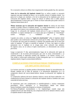 Si es necesario colocar un relleno óseo (regeneración tisular guiada) hay dos opciones:
Antes de la colocación del implante dental: Esto se utiliza cuando es necesario
regenerar una gran cantidad de hueso y no es posible colocar el implante dental. Los
pasos de la cirugía son similares a los de la colocación de los implantes pero sin la
colocación del implante dental. Luego de colocar el relleno óseo se debe esperar
aproximadamente 6 meses para que se forme un hueso adecuado para poder colocar el
implante dental dentro de él.
Mismo momento que la colocación del implante dental: Se realiza de esta forma
cuando es posible colocar el implante dental. La ventaja fundamental, es que no hay
que esperar los 6 meses y no es necesario realizar dos cirugías.
Luego de la colocación del implante dental, salvo en lo que se denomina "carga
inmediata", se espera untiempo de 2 a 6 meses para que el implante se "osteointegre"
(unión
biológica
o
"soldadura"
con
el
hueso).
Lograda esta unión, se coloca un "tapón de cicatrización" sobre el implante dental
para ayudar a una cicatrización correcta de la encía que lo rodea. Para colocar el tapón
es necesario dar unas gotas de anestesia y eliminar una pequeña parte de la encía que
cubre al implante. El tapón se atornilla al implante. A veces, este tapón se coloca
juntamente con el implante en la cirugía para evitar colocarlo más adelante.
En algunos casos, no se coloca el tapón cicatrización y si directamente una corona
provisoria.
Luego se espera de 15 días aproximadamente luego de la colocación del tapón de
cicatrización o de la corona provisoria para que cure la encía correctamente y se
continua tomando la impresión (molde) del implante y los dientes vecinos a él.
Este molde se utiliza para confeccionar el pilar (emergente) que va a ir atornillado al
implante dental y luego la corona dental definitiva.

Complicaciones postoperatorias tempranas de
los implantes dentales
Las lesiones nerviosas se pueden producir directamente durante los procedimientos de
fresado, también por la falta de atención a la información diagnóstica y/o a la
compresión directa del nervio dental inferior durante la colocación del implante de
titanio.
La compresión indirecta del nervio dentario inferior a través del hueso trabecular o la
condensación de hueso durante la colocación del implante dental es también una causa
conocida de lesión nerviosa.
El tratamiento para esta complicación es multidisciplinario e incluye tratamiento
psicológico, físico, quirúrgico y/ o farmacológico dando este último
buenos resultados cuanto más temprano se instaure el tratamiento.
En Clínicas Propdental recomendamos a los implantologos cuando surge una
complicación de este tipo donde hay una compresión del nervio dentario inferior, retirar
el implante dental lo antes posible.

 