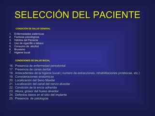 SELECCIÓN DEL PACIENTE     CONDICIÓN DE SALUD GENERAL      1.    Enfermedades sistémicas  2.    Factores psicológicos  3.    Hábitos del Paciente  4.    Uso de cigarrillo o tabaco  5.    Consumo de  alcohol  6.    Bruxismo  7.    Higiene bucal     CONDICIONES DE SALUD BUCAL     Presencia de enfermedad periodontal  Presencia de caries dental  Antecedentes de la higiene bucal ( numero de extracciones, rehabilitaciones protésicas, etc.)  Consideraciones anatómicas  Localización del Seno Maxilar  Localización del canal del nervio alveolar  Condición de la encía adherida  Altura, grosor del hueso alveolar  Defectos óseos en el sitio del implante  Presencia  de patologías  