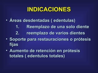 INDICACIONES Áreas desdentadas ( edentulas)  1.      Reemplazo de una solo diente  2.      reemplazo de varios dientes  Soporte para restauraciones o prótesis fijas  Aumento de retención en prótesis totales ( edentulos totales)  