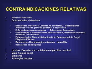 CONTRAINDICACIONES RELATIVAS   Hueso inadecuado Enfermedades sistemicas  Desordenes endocrinos  Diabetes no controlada,   Hipotiroidismo Alteraciones de la  glándula pituitaria  o  suprarrenal  Enfermedades granulomatosas    Tuberculosis Sarcoidosis Enfermedades Cardiovasculares Arteriosclerosis,Enfermedad coronaria Isquemica, valvulopatias  Enfermedades Óseas Histiocitosis X, Enfermedad de Paget Displasia Fibrosa  Desordenes Hematológicos Anemia   Hemofilia  Desordenes psicologicaos  Habitos: Excesivo uso de tabaco o cigarrillos, alcohol  Mala  higiene bucal  Bruxismo  Patologías bucales 