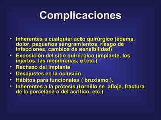Complicaciones Inherentes a cualquier acto quirúrgico (edema, dolor, pequeños sangramientos, riesgo de infecciones, cambios de sensibilidad) Exposición del sitio quirúrgico (implante, los injertos, las membranas, el etc.)  Rechazo del implante  Desajustes en la oclusión  Hábitos para funcionales ( bruxismo ).  Inherentes a la prótesis (tornillo se  afloja, fractura de la porcelana o del acrílico, etc.)  