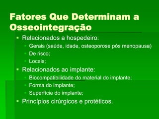 Fatores Que Determinam a OsseointegraçãoRelacionados a hospedeiro:Gerais (saúde, idade, osteoporose pós menopausa)De risco;Locais;Relacionados ao implante:Biocompatibilidade do material do implante;Forma do implante;Superfície do implante;Princípios cirúrgicos e protéticos.