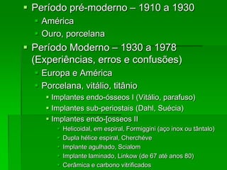 Período pré-moderno – 1910 a 1930AméricaOuro, porcelanaPeríodo Moderno – 1930 a 1978 (Experiências, erros e confusões)Europa e AméricaPorcelana, vitálio, titânioImplantes endo-ósseos I (Vitálio, parafuso)Implantes sub-periostais (Dahl, Suécia)Implantes endo-[osseos II Helicoidal, em espiral, Formiggini (aço inox ou tântalo)Dupla hélice espiral, CherchéveImplante agulhado, ScialomImplante laminado, Linkow (de 67 até anos 80)Cerâmica e carbono vitrificados