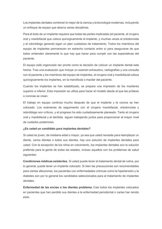 Los implantes dentales combinan lo mejor de la ciencia y la tecnología modernas, incluyendo
un enfoque de equipo que abarca varias disciplinas.
Para el éxito de un implante requiere que todas las partes implicadas (el paciente, el cirujano
oral y maxilofacial que coloca quirúrgicamente el implante, y muchas veces el ortodoncista
y el odontólogo general) sigan un plan cuidadoso de tratamiento. Todos los miembros del
equipo de implantes permanecen en estrecho contacto entre sí para asegurarse de que
todos entienden claramente lo que hay que hacer para cumplir con las expectativas del
paciente.
El equipo está organizado tan pronto como la decisión de colocar un implante dental este
hecha. Tras una evaluación que incluye un examen exhaustivo, radiografías y una consulta
con el paciente y los miembros del equipo de implantes, el cirujano oral y maxilofacial coloca
quirúrgicamente los implantes, en la mandíbula o maxilar del paciente.
Cuando los implantes se han estabilizado, se prepara una impresión de los maxilares
superior e inferior. Esta impresión se utiliza para hacer el modelo desde el que las prótesis
o coronas se crean.
El trabajo en equipo continúa mucho después de que el implante y la corona se han
colocado. Los exámenes de seguimiento con el cirujano maxilofacial, ortodoncista y
odontólogo son críticos, y el progreso ha sido cuidadosamente planeado. Tanto el cirujano
oral y maxilofacial y el dentista siguen trabajando juntos para proporcionar el mayor nivel
de cuidados posteriores.
¿Es usted un candidato para implantes dentales?
Si usted es joven, de mediana edad o mayor, ya sea que usted necesite para reemplazar un
diente, varios dientes o todos sus dientes, hay una solución de implantes dentales para
usted. Con la excepción de los niños en crecimiento, los implantes dentales son la solución
preferida para la gente de todas las edades, incluso aquellos con los problemas de salud
siguientes:
Condiciones médicas existentes. Si usted puede tener el tratamiento dental de rutina, por
lo general, puede tener un implante colocado. Si bien las precauciones son recomendables
para ciertas afecciones, los pacientes con enfermedades crónicas como la hipertensión y la
diabetes son por lo general los candidatos seleccionados para el tratamiento de implantes
dentales.
Enfermedad de las encías o los dientes problema. Casi todos los implantes colocados
en pacientes que han perdido sus dientes a la enfermedad periodontal o caries han tenido
éxito.
 
