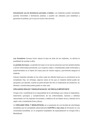 Actualmente usa de dentaduras parciales o totales. Los implantes pueden reemplazar
puentes removibles o dentaduras postizas, o pueden ser utilizados para estabilizar y
garantizar la prótesis, por lo que es mucho más cómodo.
Los fumadores. Aunque fumar reduce la tasa de éxito de los implantes, no elimina la
posibilidad de acceder a ellos.
La pérdida de hueso. La pérdida de hueso no es rara en personas que han perdido dientes
o tenían enfermedad periodontal. Los cirujanos orales y maxilofaciales están entrenados y
experimentados en el injerto de hueso para de manera segura y permanente asegurar el
implante.
Colocar implantes dentales en los niños suele ser diferida hasta que su crecimiento se ha
completado. Hay, sin embargo, algunos casos en los que un implante dental puede ser
apropiado, por ejemplo, cuando es parte del plan del niño un tratamiento de ortodoncia. Su
dentista u ortodoncista puede guiarlo en este caso.
CIRUJANOS ORALES Y MAXILOFACIALES: UN VÍNCULO IMPORTANTE
Cirugía oral y maxilofacial es la especialidad de la odontología que incluye el diagnóstico,
tratamiento quirúrgico y complementario de las enfermedades, lesiones y defectos
relacionados con los aspectos funcionales y estéticos de los tejidos duros y blandos de la
región oral y maxilofacial (Cara y Boca).
Un CIRUJANO ORAL Y MAXILOFACIAL es un graduado de una facultad de odontología
acreditada que ha completado adicionalmente CUATRO o más años de formación en una
universidad acreditada, en un programa hospitalario de especialización en Cirugía Oral y
Maxilofacial.
 