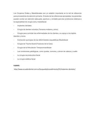 Los Cirujanos Orales y Maxilofaciales son un eslabón importante en la red de referencia
para proveedores de atención primaria. A través de las referencias apropiadas, los pacientes
pueden contar con atención adecuada, oportuna y rentable para las condiciones relativas a
la especialidad de cirugía oral y maxilofacial.
- Implantes dentales
- Cirugía de dientes incluidos (Terceros molares y otros)
- Cirugía para controlar las enfermedades de los dientes y su apoyo a los tejidos
blandos y duros
- Corrección quirúrgica de las deformidades esqueléticas Maxilofacial
- Cirugía de Trauma facial (Fracturas de la Cara)
- Cirugía de la Articulación Temporomandibular
- Las condiciones patológicas, como quistes, tumores y cáncer de cabeza y cuello
- La cirugía reconstructiva facial
- La cirugía estética facial
FUENTE:
http://www.ecuadordental.com.ec/busqueda/procedimiento/55/implantes-dentales/
 