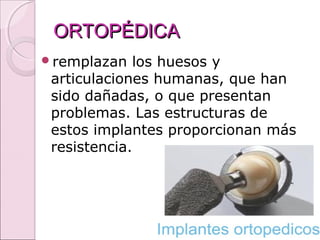 ORTOPÉDICAORTOPÉDICA
remplazan los huesos y
articulaciones humanas, que han
sido dañadas, o que presentan
problemas. Las estructuras de
estos implantes proporcionan más
resistencia.
 