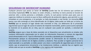 SEGURIDAD DE MICROCHIP HUMANO
Cualquier persona que posea un lector de VeriChip puede leer los 16 números que contiene el
microchip implantado RFID; los datos no están cifrados, y VeriChip no tiene prevista la función de
autorizar sólo a ciertas personas o entidades a leerlo, lo cual parece normal, pues para usos en
urgencias médicas lo correcto es que no lleve codificación de protección alguna, para permitir su uso
inmediato en una emergencia, si el portador se halla desmayado o mal herido. Un microchip RFID
pasivo, que sólo contenga un único identificador de 16 dígitos, debe poder ser leído por un lector de
VeriChip que se acerque al lugar dónde este insertado el chip. Los defensores de la privacidad
argumentan que en lugar de usarse el sistema de implante inamovible, podría usarse (como ejemplo)
la inserción en la pulsera de un reloj, que en cualquier caso puede ser quitado, a voluntad del
usuario.
VeriChip asegura que a base de datos asociada con el dispositivo que actualmente se emplea sólo
contiene información relacionada con la salud, sin información financiera o número de seguridad
social almacenados en él. Y que la información es conocida y aprobada por el implantado.
Precisamente porque es técnicamente posible extraer la información de tal implante, el chip
contiene sólo un número de 16 dígitos anodino y aleatorio. Para acceder al registro personal de la
salud asociado a su portador, se debe poseer una clave o contraseña de seguridad para el inicio de
sesión, que se proporciona únicamente a las instalaciones médicas, y además hay un registro que
señala cada vez que se accede al VeriChip y a los registros del implantado.
SJM Computación 4.0 22
 