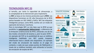 el tamaño, por tanto la capacidad de almacenaje, y
la complejidad de la intervención para implantarlo.
La NFC se basa en los mismos protocolos que la RFID. Los
dispositivos funcionan en HF, alta frecuencia de la RFID
pasiva basados en ISO 14443 y FeliCa. NFC lee etiquetas
inteligentes porque, como RFID, cuenta con un modo de
operación de lectura / escritura.
Pero la tecnología NFC va más lejos que la RFID ya que
posibilita la comunicación bidireccional, a diferencia de
la limitación unidireccional de RFID, utilizando uno de los
dos modos: emulación de tarjetas o, peer-to-peer (P2P).
Un ejemplo del P2P es la posibilidad de que un teléfono
inteligente habilitado con NFC pueda traspasar
información hacia o desde otro dispositivo. Un ejemplo
del modo de emulación de tarjetas es el pago sin
contacto, o cada vez que canjea puntos de fidelización a
través de su teléfono también está utilizando la función
de emulación de tarjeta de NFC.
TECNOLOGÍA NFC (I)
SJM Computación 4.0 8
 