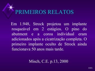 PRIMEIROS RELATOS
Em 1.948, Strock projetou um implante
rosqueável em 2 estágios. O pino do
abutment e a coroa individual eram
adicionados após a cicatrização completa. O
primeiro implante oculto de Strock ainda
funcionava 50 anos mais tarde.
Misch, C.E. p.13, 2000
AMA
 