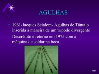 AGULHAS
• 1961-Jacques Scialom- Agulhas de Tântalo
inserida à maneira de um trípodo divergente
• Descrédito e retorno em 1975 com a
máquina de soldar na boca .
AMA
 