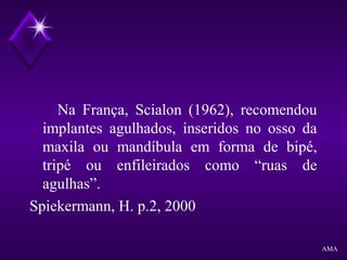 Na França, Scialon (1962), recomendou
implantes agulhados, inseridos no osso da
maxila ou mandíbula em forma de bipé,
tripé ou enfileirados como “ruas de
agulhas”.
Spiekermann, H. p.2, 2000
AMA
 