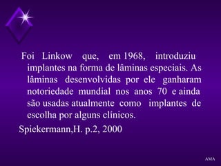 Foi Linkow que, em 1968, introduziu
implantes na forma de lâminas especiais. As
lâminas desenvolvidas por ele ganharam
notoriedade mundial nos anos 70 e ainda
são usadas atualmente como implantes de
escolha por alguns clínicos.
Spiekermann,H. p.2, 2000
AMA
 