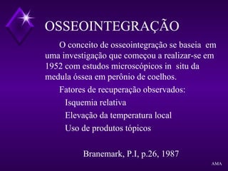 O conceito de osseointegração se baseia em
uma investigação que começou a realizar-se em
1952 com estudos microscópicos in situ da
medula óssea em perônio de coelhos.
Fatores de recuperação observados:
Isquemia relativa
Elevação da temperatura local
Uso de produtos tópicos
Branemark, P.I, p.26, 1987
OSSEOINTEGRAÇÃO
AMA
 
