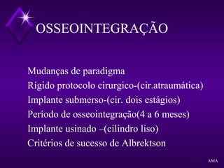 OSSEOINTEGRAÇÃO
Mudanças de paradigma
Rígido protocolo cirurgico-(cir.atraumática)
Implante submerso-(cir. dois estágios)
Período de osseointegração(4 a 6 meses)
Implante usinado –(cilindro liso)
Critérios de sucesso de Albrektson
AMA
 