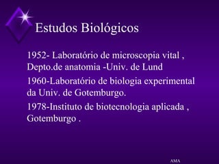 Estudos Biológicos
1952- Laboratório de microscopia vital ,
Depto.de anatomia -Univ. de Lund
1960-Laboratório de biologia experimental
da Univ. de Gotemburgo.
1978-Instituto de biotecnologia aplicada ,
Gotemburgo .
AMA
 