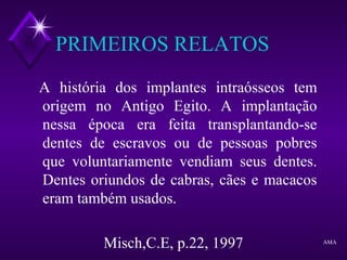 PRIMEIROS RELATOS
A história dos implantes intraósseos tem
origem no Antigo Egito. A implantação
nessa época era feita transplantando-se
dentes de escravos ou de pessoas pobres
que voluntariamente vendiam seus dentes.
Dentes oriundos de cabras, cães e macacos
eram também usados.
Misch,C.E, p.22, 1997 AMA
 